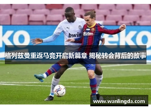 格列兹曼重返马竞开启新篇章 揭秘转会背后的故事